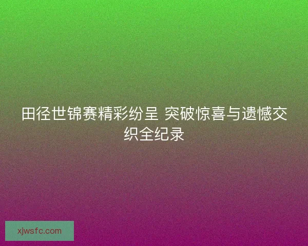 田径世锦赛精彩纷呈 突破惊喜与遗憾交织全纪录