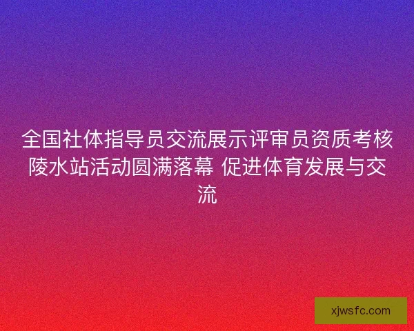 全国社体指导员交流展示评审员资质考核陵水站活动圆满落幕 促进体育发展与交流