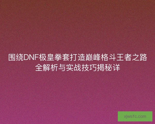 围绕DNF极皇拳套打造巅峰格斗王者之路全解析与实战技巧揭秘详