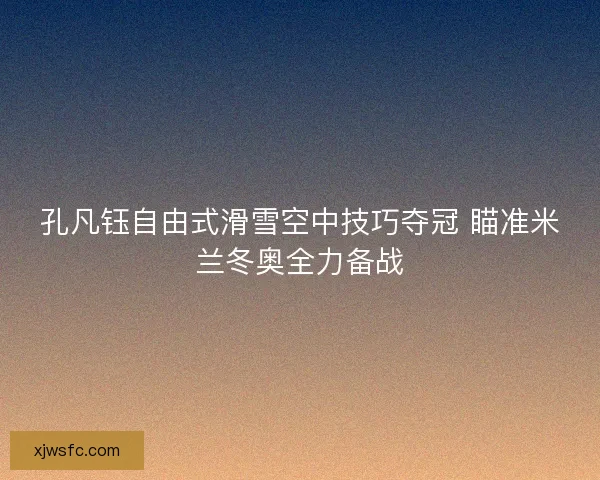 孔凡钰自由式滑雪空中技巧夺冠 瞄准米兰冬奥全力备战