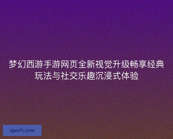 梦幻西游手游网页全新视觉升级畅享经典玩法与社交乐趣沉浸式体验