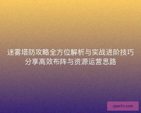 迷雾塔防攻略全方位解析与实战进阶技巧分享高效布阵与资源运营思路
