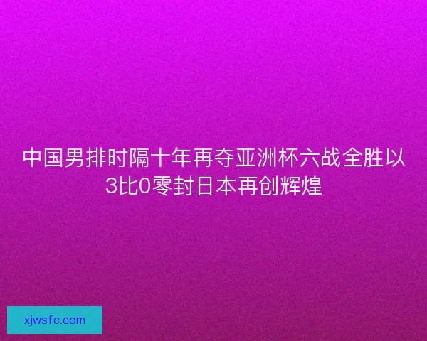 中国男排时隔十年再夺亚洲杯六战全胜以3比0零封日本再创辉煌