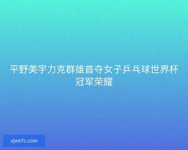平野美宇力克群雄首夺女子乒乓球世界杯冠军荣耀