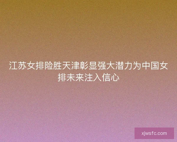 江苏女排险胜天津彰显强大潜力为中国女排未来注入信心