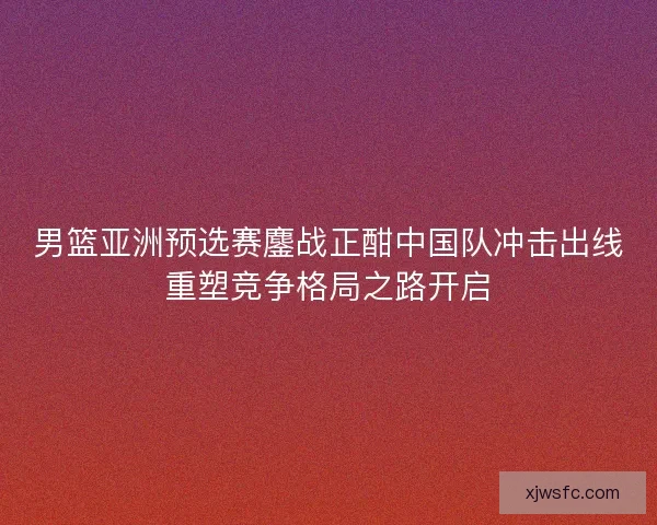 男篮亚洲预选赛鏖战正酣中国队冲击出线重塑竞争格局之路开启