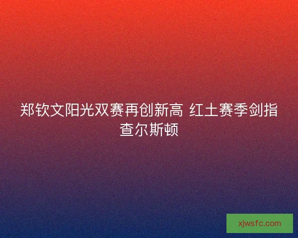郑钦文阳光双赛再创新高 红土赛季剑指查尔斯顿