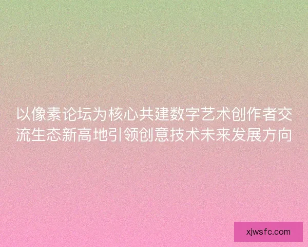 以像素论坛为核心共建数字艺术创作者交流生态新高地引领创意技术未来发展方向