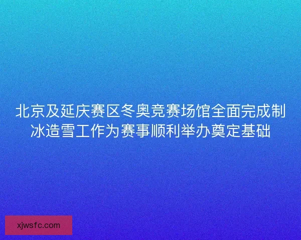 北京及延庆赛区冬奥竞赛场馆全面完成制冰造雪工作为赛事顺利举办奠定基础