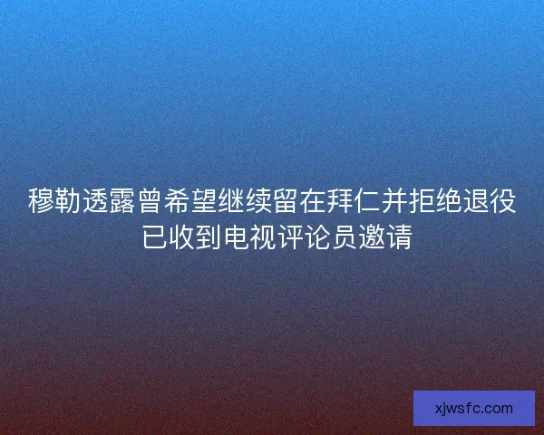 穆勒透露曾希望继续留在拜仁并拒绝退役 已收到电视评论员邀请