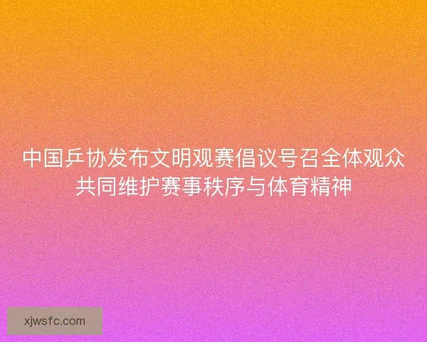中国乒协发布文明观赛倡议号召全体观众共同维护赛事秩序与体育精神