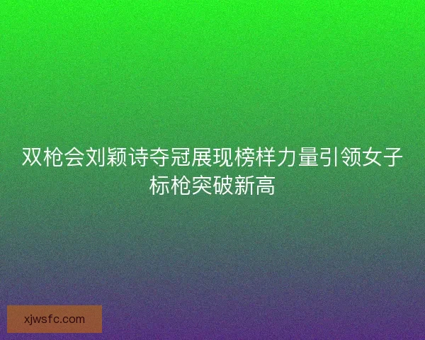 双枪会刘颖诗夺冠展现榜样力量引领女子标枪突破新高