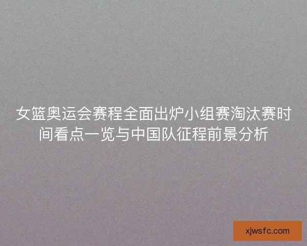 女篮奥运会赛程全面出炉小组赛淘汰赛时间看点一览与中国队征程前景分析