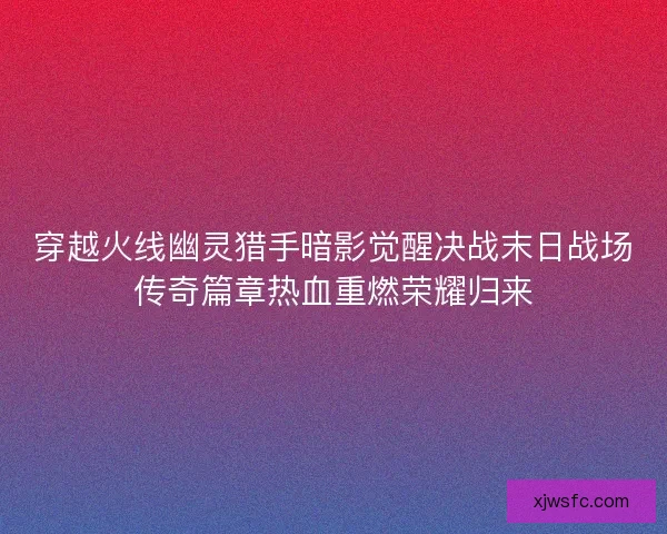 穿越火线幽灵猎手暗影觉醒决战末日战场传奇篇章热血重燃荣耀归来