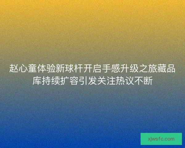 赵心童体验新球杆开启手感升级之旅藏品库持续扩容引发关注热议不断