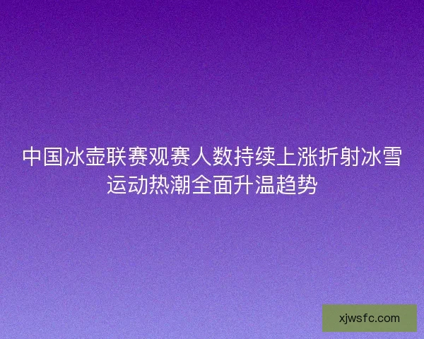 中国冰壶联赛观赛人数持续上涨折射冰雪运动热潮全面升温趋势