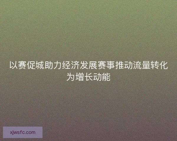 以赛促城助力经济发展赛事推动流量转化为增长动能