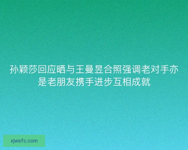 孙颖莎回应晒与王曼昱合照强调老对手亦是老朋友携手进步互相成就