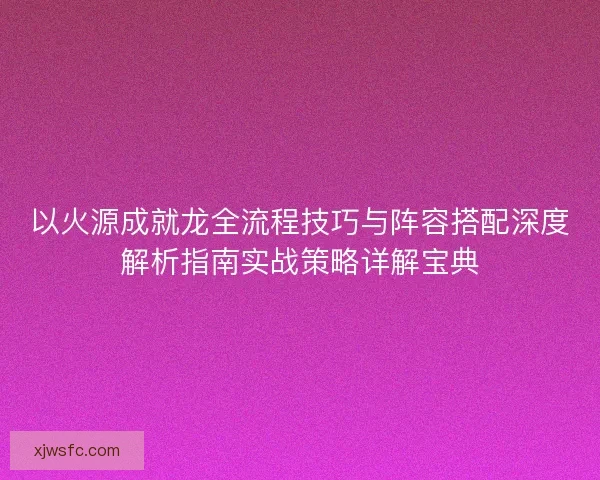 以火源成就龙全流程技巧与阵容搭配深度解析指南实战策略详解宝典