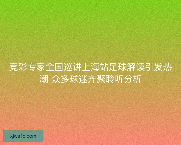 竞彩专家全国巡讲上海站足球解读引发热潮 众多球迷齐聚聆听分析