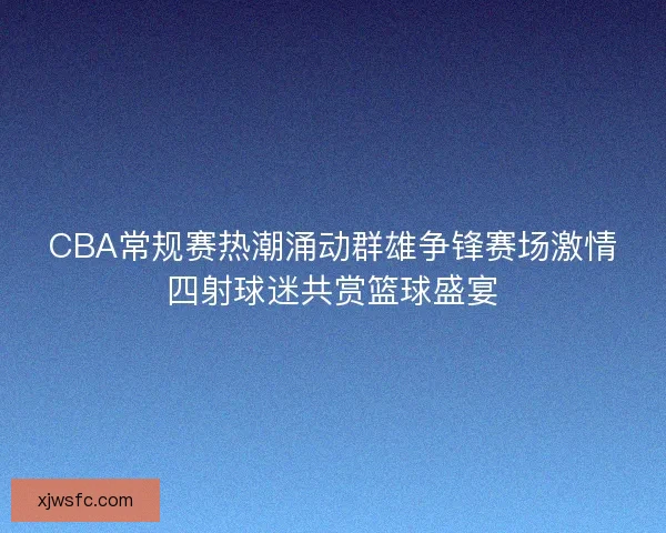 CBA常规赛热潮涌动群雄争锋赛场激情四射球迷共赏篮球盛宴