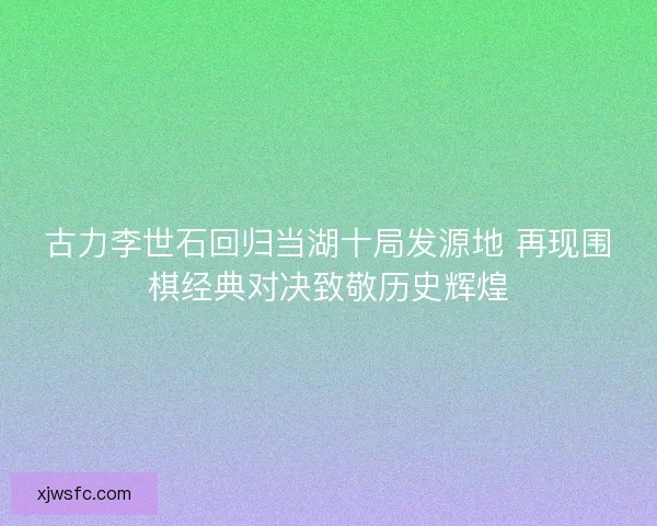 古力李世石回归当湖十局发源地 再现围棋经典对决致敬历史辉煌