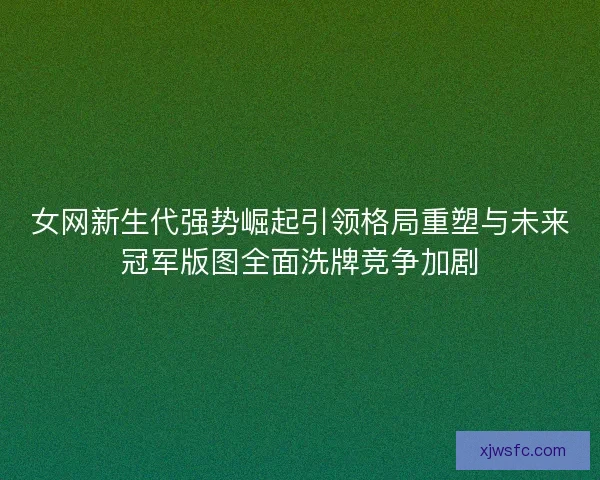 女网新生代强势崛起引领格局重塑与未来冠军版图全面洗牌竞争加剧