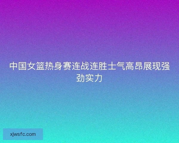 中国女篮热身赛连战连胜士气高昂展现强劲实力