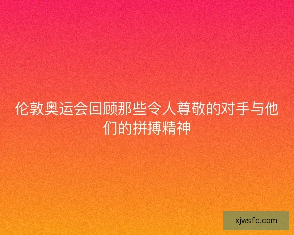 伦敦奥运会回顾那些令人尊敬的对手与他们的拼搏精神