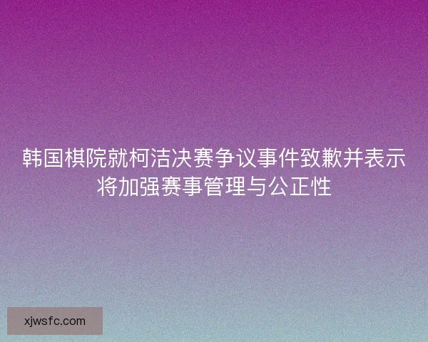 韩国棋院就柯洁决赛争议事件致歉并表示将加强赛事管理与公正性