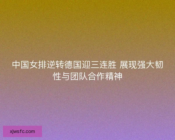中国女排逆转德国迎三连胜 展现强大韧性与团队合作精神
