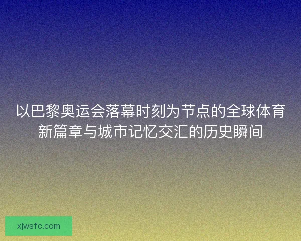 以巴黎奥运会落幕时刻为节点的全球体育新篇章与城市记忆交汇的历史瞬间