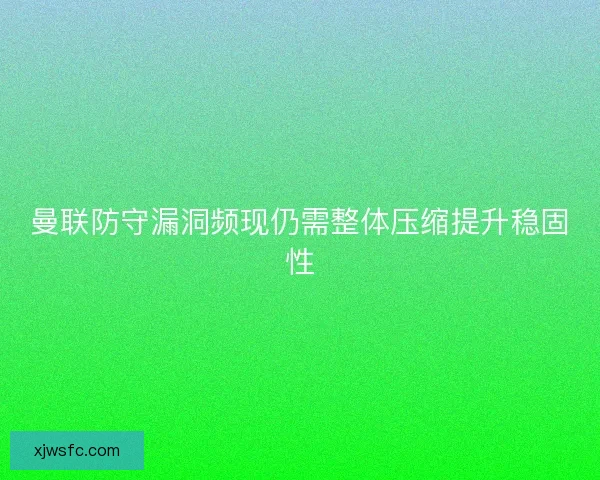 曼联防守漏洞频现仍需整体压缩提升稳固性